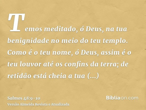 Temos meditado, ó Deus, na tua benignidade no meio do teu templo.Como é o teu nome, ó Deus, assim é o teu louvor até os confins da terra; de retidão está cheia 