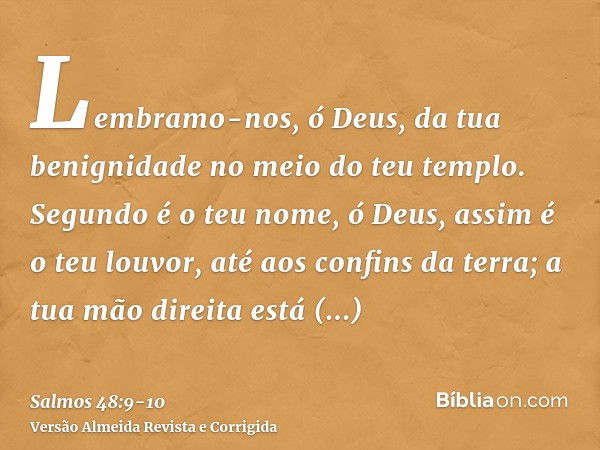 Lembramo-nos, ó Deus, da tua benignidade no meio do teu templo.Segundo é o teu nome, ó Deus, assim é o teu louvor, até aos confins da terra; a tua mão direita e