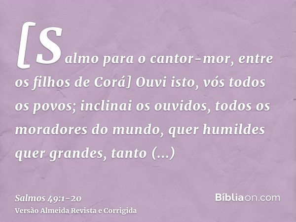 [Salmo para o cantor-mor, entre os filhos de Corá] Ouvi isto, vós todos os povos; inclinai os ouvidos, todos os moradores do mundo,quer humildes quer grandes, t