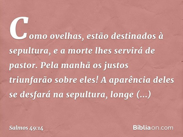 Como ovelhas,
estão destinados à sepultura,
e a morte lhes servirá de pastor.
Pela manhã os justos triunfarão sobre eles!
A aparência deles se desfará na sepult