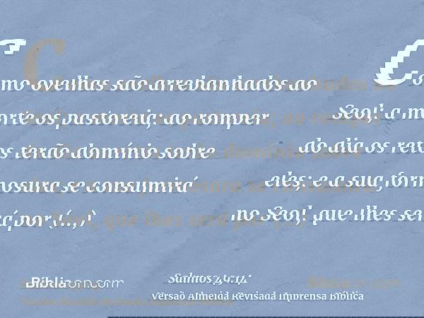 Como ovelhas são arrebanhados ao Seol; a morte os pastoreia; ao romper do dia os retos terão domínio sobre eles; e a sua formosura se consumirá no Seol, que lhe