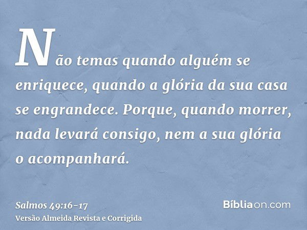 Não temas quando alguém se enriquece, quando a glória da sua casa se engrandece.Porque, quando morrer, nada levará consigo, nem a sua glória o acompanhará.