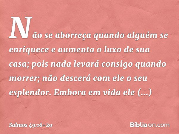 Não se aborreça quando alguém se enriquece
e aumenta o luxo de sua casa; pois nada levará consigo quando morrer;
não descerá com ele o seu esplendor. Embora em 