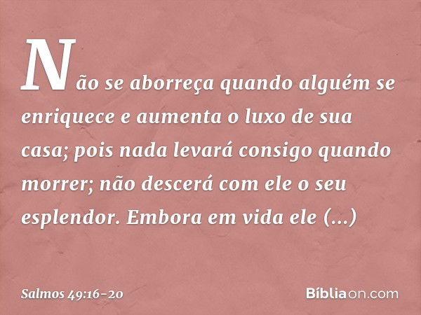 Não se aborreça quando alguém se enriquece
e aumenta o luxo de sua casa; pois nada levará consigo quando morrer;
não descerá com ele o seu esplendor. Embora em 