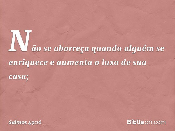 Não se aborreça quando alguém se enriquece
e aumenta o luxo de sua casa; -- Salmo 49:16