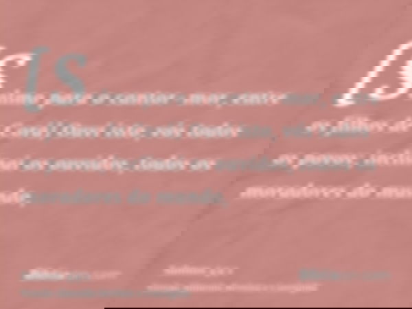[Salmo para o cantor-mor, entre os filhos de Corá] Ouvi isto, vós todos os povos; inclinai os ouvidos, todos os moradores do mundo,