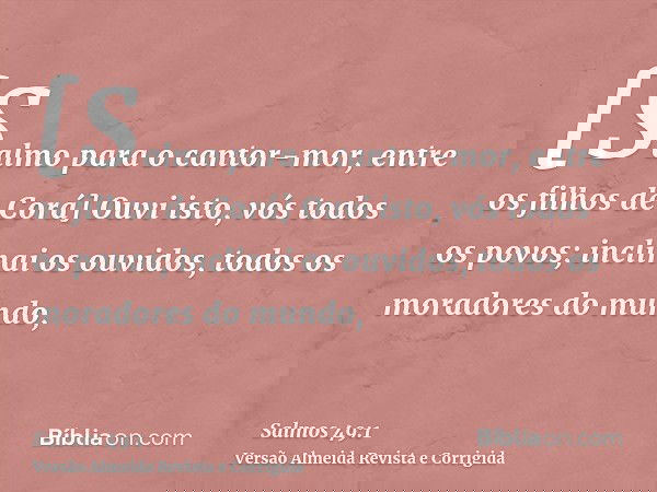 [Salmo para o cantor-mor, entre os filhos de Corá] Ouvi isto, vós todos os povos; inclinai os ouvidos, todos os moradores do mundo,