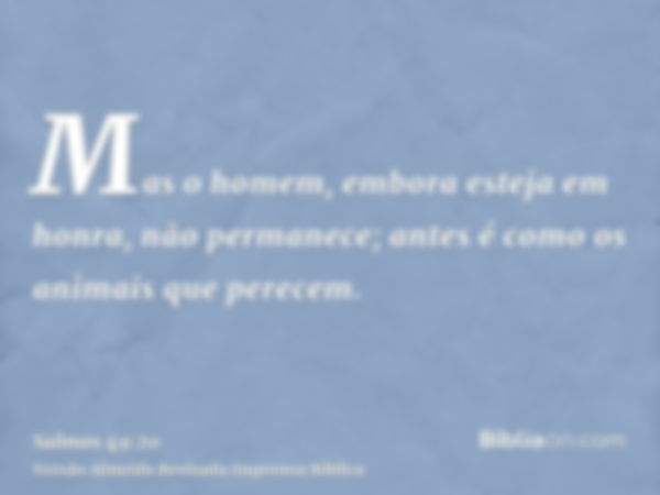 Mas o homem, embora esteja em honra, não permanece; antes é como os animais que perecem.