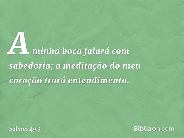 A minha boca falará com sabedoria;
a meditação do meu coração
trará entendimento. -- Salmo 49:3