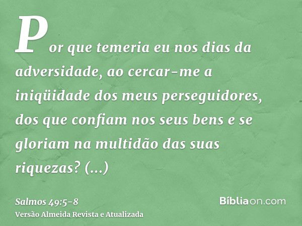 Por que temeria eu nos dias da adversidade, ao cercar-me a iniqüidade dos meus perseguidores,dos que confiam nos seus bens e se gloriam na multidão das suas riq