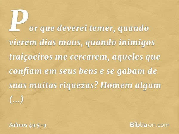 Por que deverei temer,
quando vierem dias maus,
quando inimigos traiçoeiros me cercarem, aqueles que confiam em seus bens
e se gabam de suas muitas riquezas? Ho