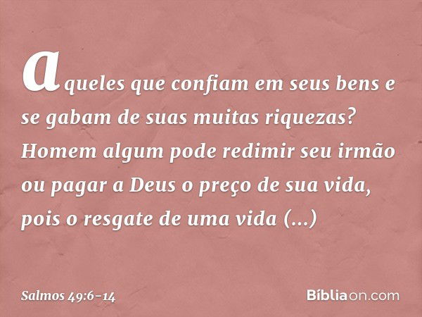 aqueles que confiam em seus bens
e se gabam de suas muitas riquezas? Homem algum pode redimir seu irmão
ou pagar a Deus o preço de sua vida, pois o resgate de u