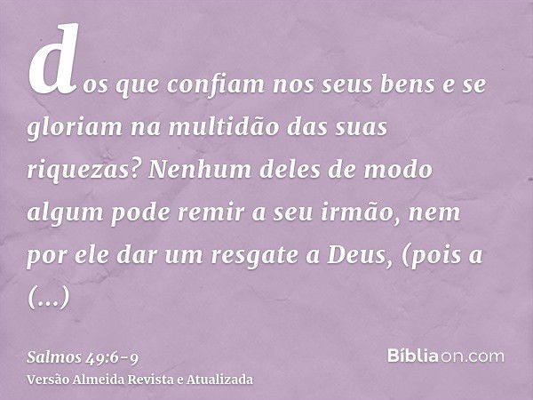 dos que confiam nos seus bens e se gloriam na multidão das suas riquezas?Nenhum deles de modo algum pode remir a seu irmão, nem por ele dar um resgate a Deus,(p