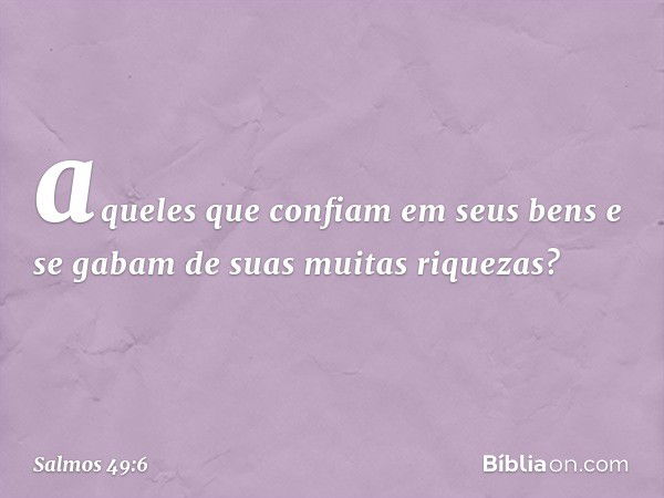 aqueles que confiam em seus bens
e se gabam de suas muitas riquezas? -- Salmo 49:6