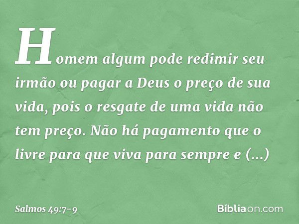 Homem algum pode redimir seu irmão
ou pagar a Deus o preço de sua vida, pois o resgate de uma vida não tem preço.
Não há pagamento que o livre para que viva par