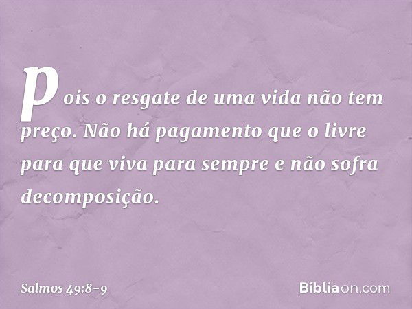 pois o resgate de uma vida não tem preço.
Não há pagamento que o livre para que viva para sempre
e não sofra decomposição. -- Salmo 49:8-9