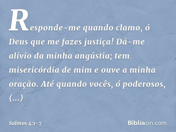 Responde-me quando clamo,
ó Deus que me fazes justiça!
Dá-me alívio da minha angústia;
tem misericórdia de mim
e ouve a minha oração. Até quando vocês, ó podero