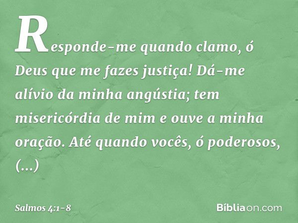 Responde-me quando clamo,
ó Deus que me fazes justiça!
Dá-me alívio da minha angústia;
tem misericórdia de mim
e ouve a minha oração. Até quando vocês, ó podero