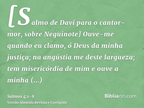 [Salmo de Davi para o cantor-mor, sobre Neguinote] Ouve-me quando eu clamo, ó Deus da minha justiça; na angústia me deste largueza; tem misericórdia de mim e ou