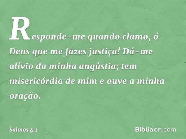 Responde-me quando clamo,
ó Deus que me fazes justiça!
Dá-me alívio da minha angústia;
tem misericórdia de mim
e ouve a minha oração. -- Salmo 4:1