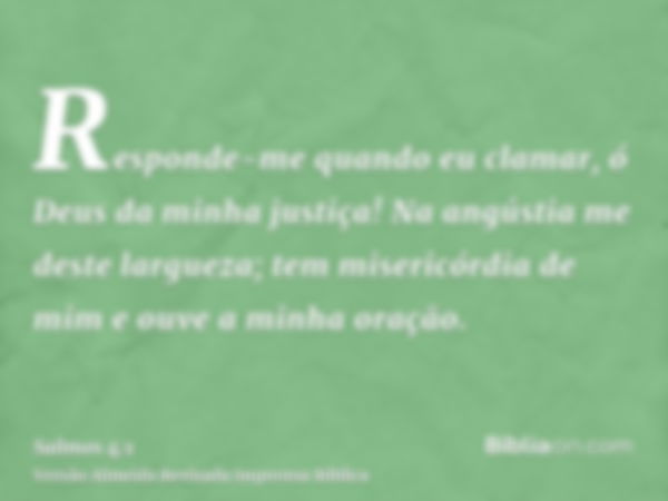 Responde-me quando eu clamar, ó Deus da minha justiça! Na angústia me deste largueza; tem misericórdia de mim e ouve a minha oração.