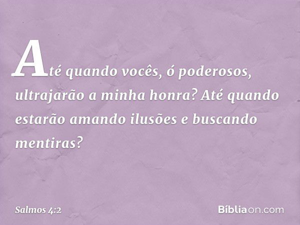 Até quando vocês, ó poderosos,
ultrajarão a minha honra?
Até quando estarão amando ilusões
e buscando mentiras? -- Salmo 4:2