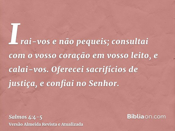 Irai-vos e não pequeis; consultai com o vosso coração em vosso leito, e calai-vos.Oferecei sacrifícios de justiça, e confiai no Senhor.