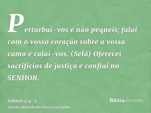 Perturbai-vos e não pequeis; falai com o vosso coração sobre a vossa cama e calai-vos. (Selá)Oferecei sacrifícios de justiça e confiai no SENHOR.