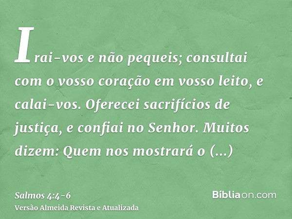 Irai-vos e não pequeis; consultai com o vosso coração em vosso leito, e calai-vos.Oferecei sacrifícios de justiça, e confiai no Senhor.Muitos dizem: Quem nos mo