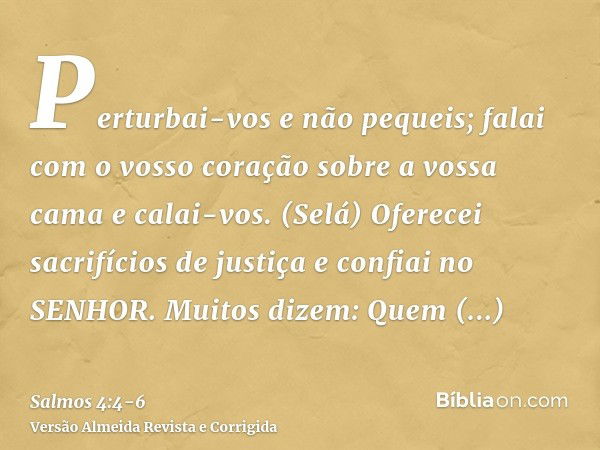 Perturbai-vos e não pequeis; falai com o vosso coração sobre a vossa cama e calai-vos. (Selá)Oferecei sacrifícios de justiça e confiai no SENHOR.Muitos dizem: Q