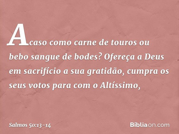 Acaso como carne de touros
ou bebo sangue de bodes? Ofereça a Deus em sacrifício a sua gratidão,
cumpra os seus votos para com o Altíssimo, -- Salmo 50:13-14