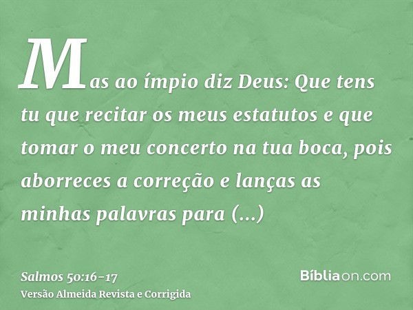 Mas ao ímpio diz Deus: Que tens tu que recitar os meus estatutos e que tomar o meu concerto na tua boca,pois aborreces a correção e lanças as minhas palavras pa