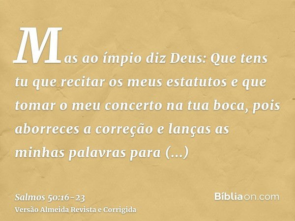 Mas ao ímpio diz Deus: Que tens tu que recitar os meus estatutos e que tomar o meu concerto na tua boca,pois aborreces a correção e lanças as minhas palavras pa