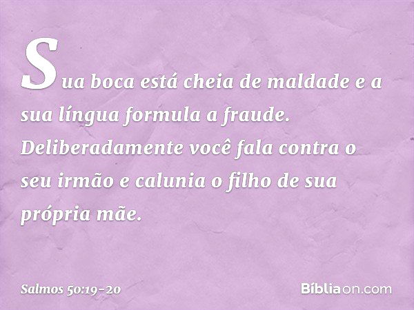 Sua boca está cheia de maldade
e a sua língua formula a fraude. Deliberadamente você fala contra o seu irmão
e calunia o filho de sua própria mãe. -- Salmo 50:1