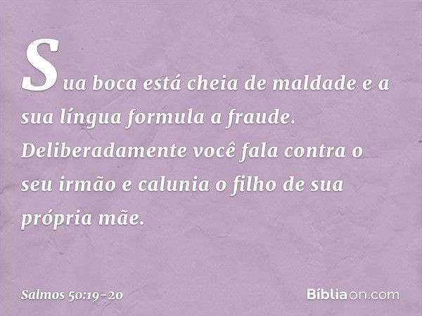 Sua boca está cheia de maldade
e a sua língua formula a fraude. Deliberadamente você fala contra o seu irmão
e calunia o filho de sua própria mãe. -- Salmo 50:1