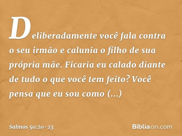 Deliberadamente você fala contra o seu irmão
e calunia o filho de sua própria mãe. Ficaria eu calado
diante de tudo o que você tem feito?
Você pensa que eu sou 