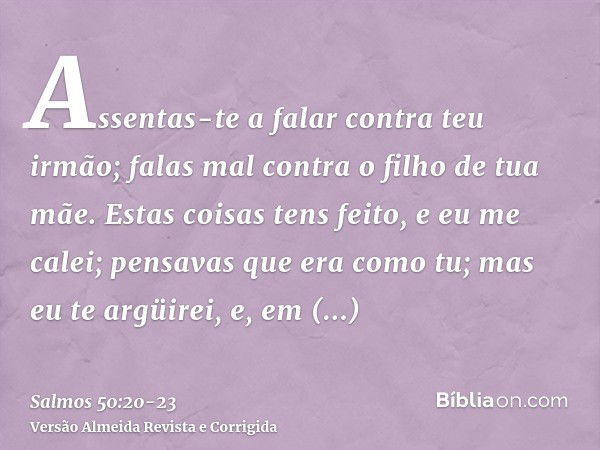 Assentas-te a falar contra teu irmão; falas mal contra o filho de tua mãe.Estas coisas tens feito, e eu me calei; pensavas que era como tu; mas eu te argüirei, 