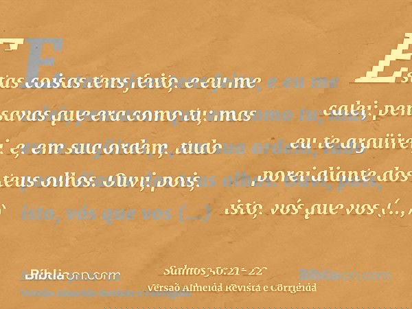 Estas coisas tens feito, e eu me calei; pensavas que era como tu; mas eu te argüirei, e, em sua ordem, tudo porei diante dos teus olhos.Ouvi, pois, isto, vós qu