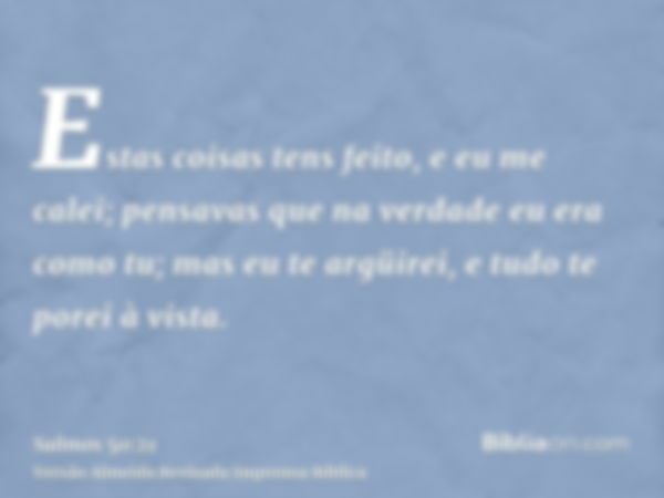 Estas coisas tens feito, e eu me calei; pensavas que na verdade eu era como tu; mas eu te argüirei, e tudo te porei à vista.