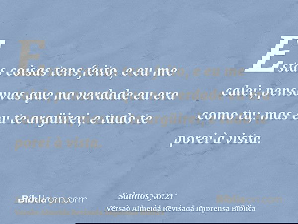 Estas coisas tens feito, e eu me calei; pensavas que na verdade eu era como tu; mas eu te argüirei, e tudo te porei à vista.