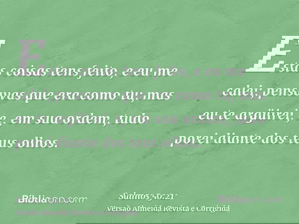 Estas coisas tens feito, e eu me calei; pensavas que era como tu; mas eu te argüirei, e, em sua ordem, tudo porei diante dos teus olhos.