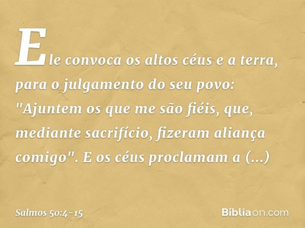 Ele convoca os altos céus e a terra,
para o julgamento do seu povo: "Ajuntem os que me são fiéis,
que, mediante sacrifício,
fizeram aliança comigo". E os céus p