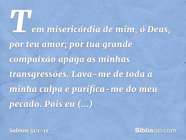 Tem misericórdia de mim, ó Deus,
por teu amor;
por tua grande compaixão
apaga as minhas transgressões. Lava-me de toda a minha culpa
e purifica-me do meu pecado