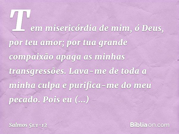 Tem misericórdia de mim, ó Deus,
por teu amor;
por tua grande compaixão
apaga as minhas transgressões. Lava-me de toda a minha culpa
e purifica-me do meu pecado