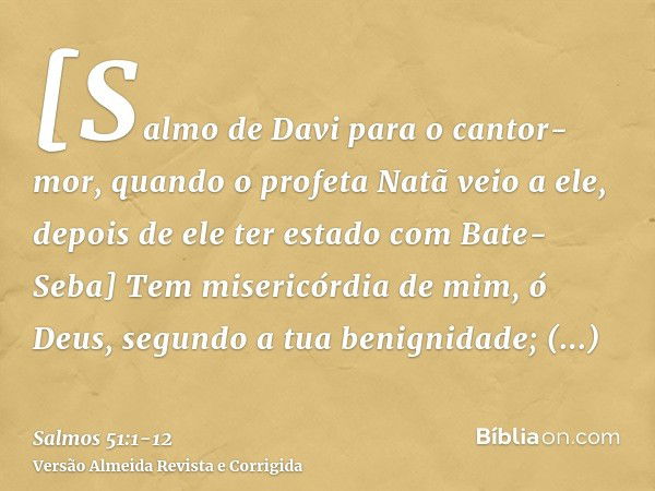 [Salmo de Davi para o cantor-mor, quando o profeta Natã veio a ele, depois de ele ter estado com Bate-Seba] Tem misericórdia de mim, ó Deus, segundo a tua benig