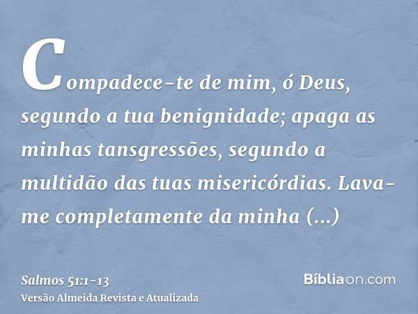 Compadece-te de mim, ó Deus, segundo a tua benignidade; apaga as minhas tansgressões, segundo a multidão das tuas misericórdias.Lava-me completamente da minha i