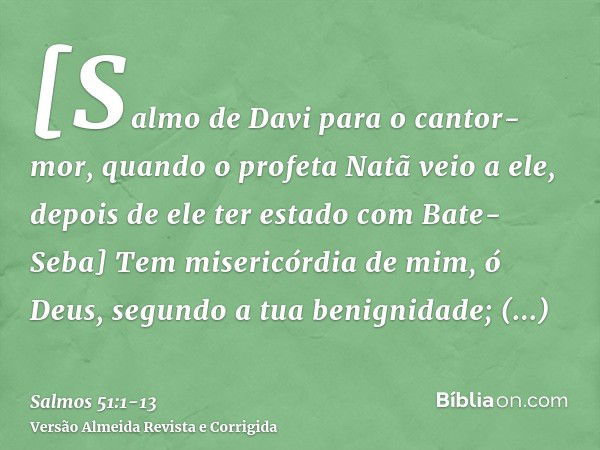 [Salmo de Davi para o cantor-mor, quando o profeta Natã veio a ele, depois de ele ter estado com Bate-Seba] Tem misericórdia de mim, ó Deus, segundo a tua benig