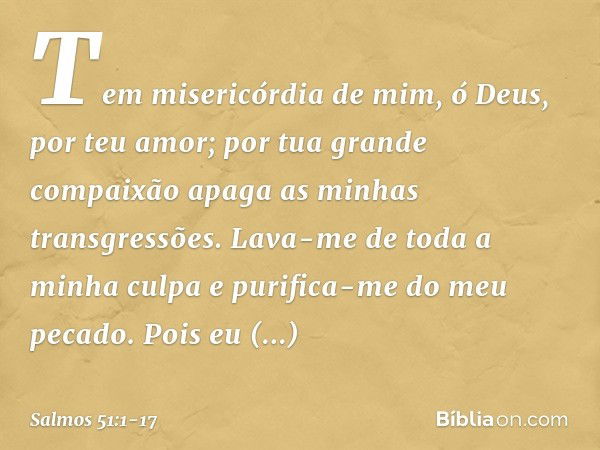 Tem misericórdia de mim, ó Deus,
por teu amor;
por tua grande compaixão
apaga as minhas transgressões. Lava-me de toda a minha culpa
e purifica-me do meu pecado