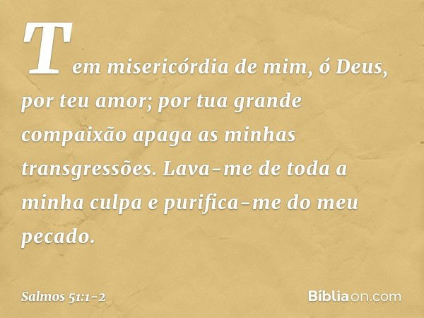 Tem misericórdia de mim, ó Deus,
por teu amor;
por tua grande compaixão
apaga as minhas transgressões. Lava-me de toda a minha culpa
e purifica-me do meu pecado