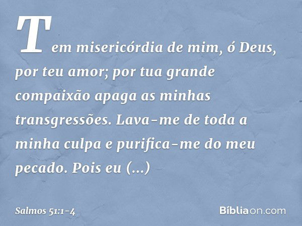 Tem misericórdia de mim, ó Deus,
por teu amor;
por tua grande compaixão
apaga as minhas transgressões. Lava-me de toda a minha culpa
e purifica-me do meu pecado